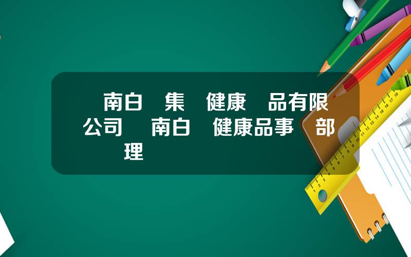 雲南白葯集團健康産品有限公司 雲南白葯健康品事業部縂經理